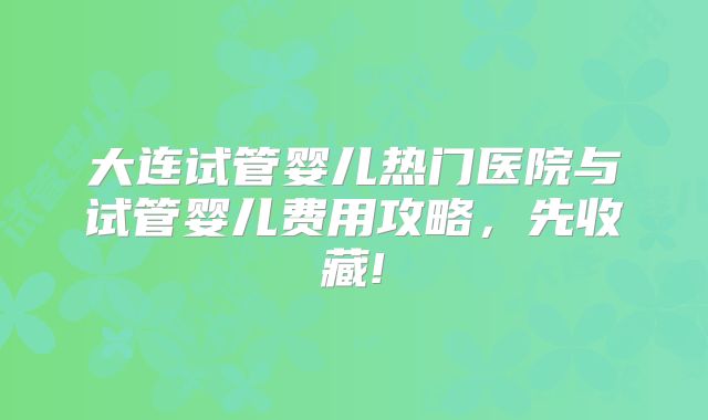 大连试管婴儿热门医院与试管婴儿费用攻略,先收藏!