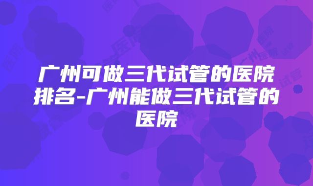 广州可做三代试管的医院排名-广州能做三代试管的医院