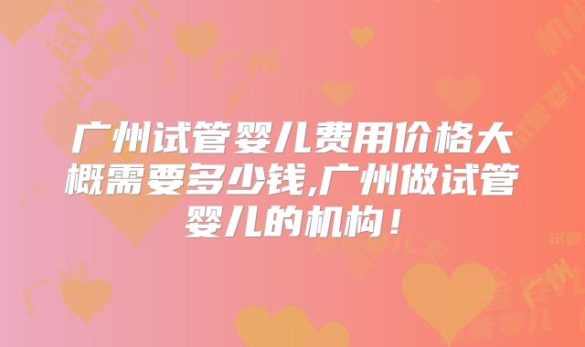 广州试管婴儿费用价格大概需要多少钱,广州做试管婴儿的机构！