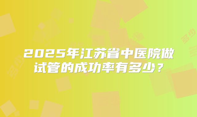 2025年江苏省中医院做试管的成功率有多少？