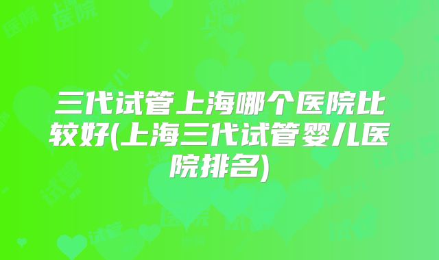 三代试管上海哪个医院比较好(上海三代试管婴儿医院排名)