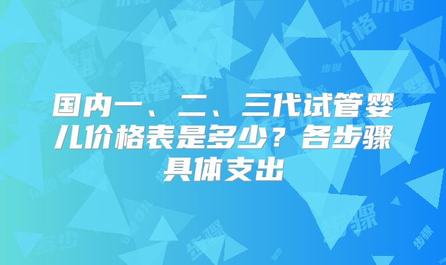国内一、二、三代试管婴儿价格表是多少？各步骤具体支出