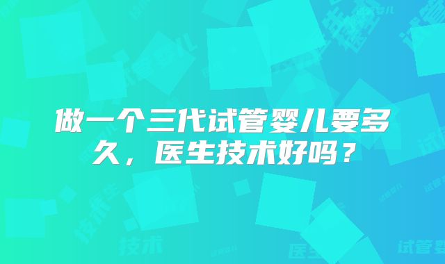 做一个三代试管婴儿要多久,医生技术好吗?