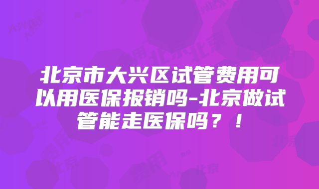 北京市大兴区试管费用可以用医保报销吗-北京做试管能走医保吗?!