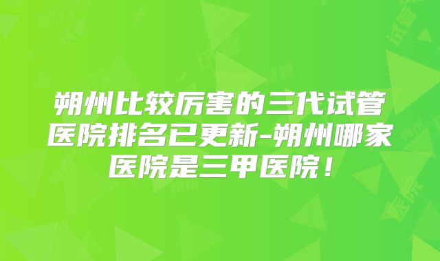 朔州比较厉害的三代试管医院排名已更新-朔州哪家医院是三甲医院！