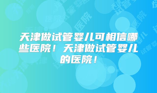 天津做试管婴儿可相信哪些医院!天津做试管婴儿的医院!