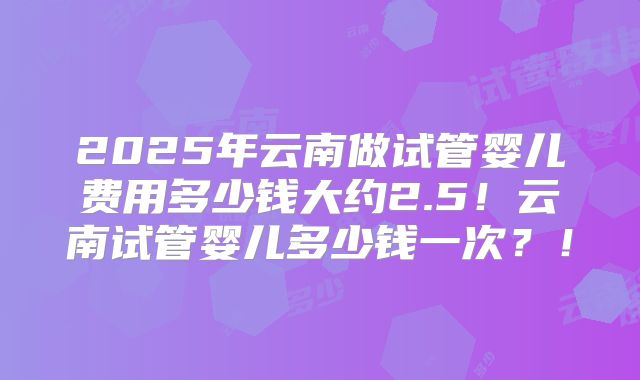 2025年云南做试管婴儿费用多少钱大约2.5！云南试管婴儿多少钱一次？！