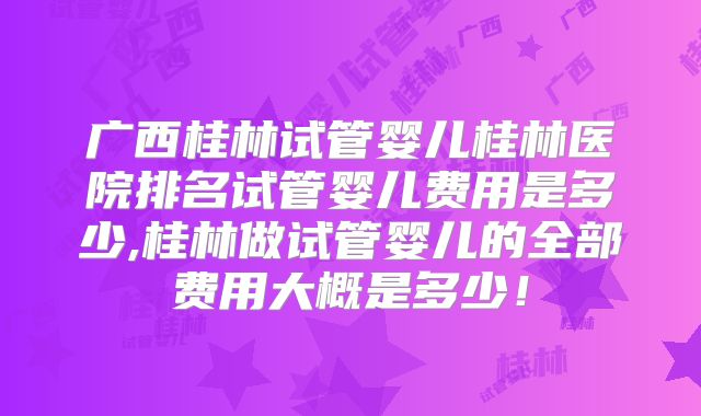 广西桂林试管婴儿桂林医院排名试管婴儿费用是多少,桂林做试管婴儿的全部费用大概是多少!