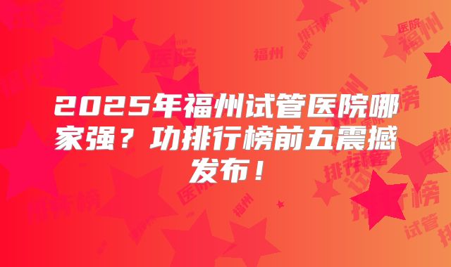 2025年福州试管医院哪家强?功排行榜前五震撼发布!