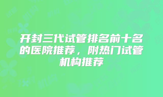 开封三代试管排名前十名的医院推荐，附热门试管机构推荐