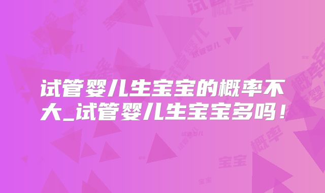 试管婴儿生宝宝的概率不大_试管婴儿生宝宝多吗！