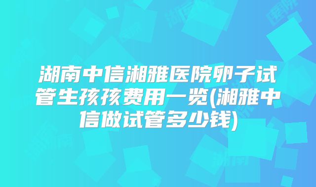 湖南中信湘雅医院卵子试管生孩孩费用一览(湘雅中信做试管多少钱)