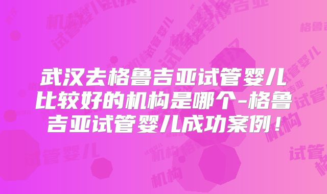 武汉去格鲁吉亚试管婴儿比较好的机构是哪个-格鲁吉亚试管婴儿成功案例！