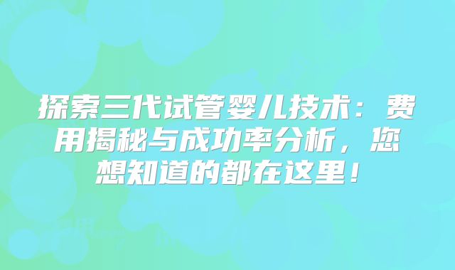 探索三代试管婴儿技术：费用揭秘与成功率分析，您想知道的都在这里！