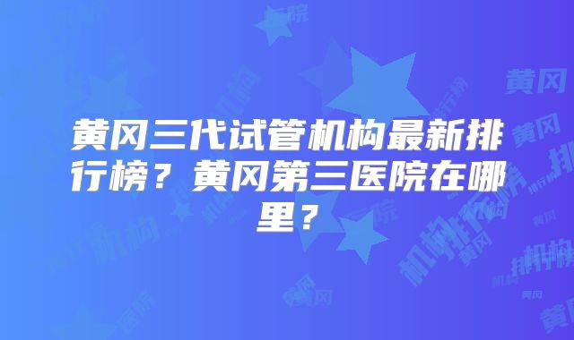 黄冈三代试管机构最新排行榜?黄冈第三医院在哪里?