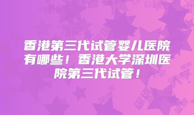 香港第三代试管婴儿医院有哪些!香港大学深圳医院第三代试管!