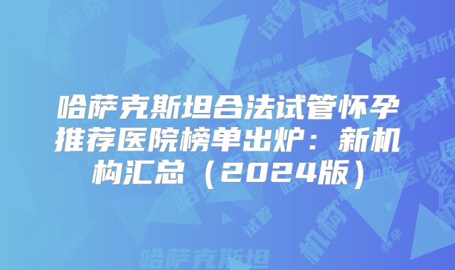 哈萨克斯坦合法试管怀孕推荐医院榜单出炉:新机构汇总(2024版)