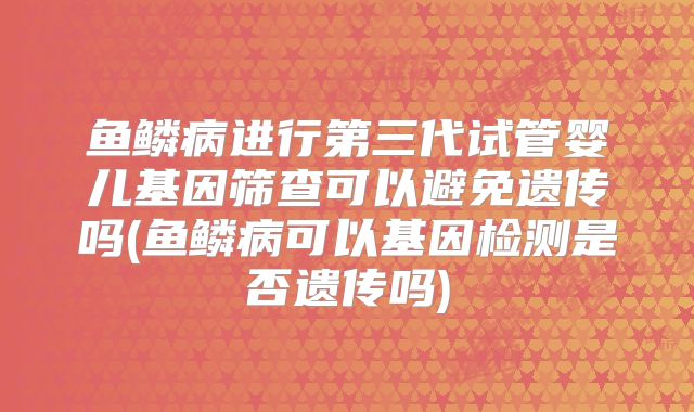鱼鳞病进行第三代试管婴儿基因筛查可以避免遗传吗(鱼鳞病可以基因检测是否遗传吗)