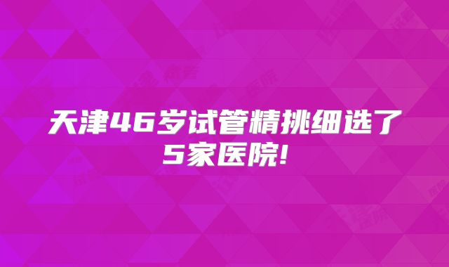 天津46岁试管精挑细选了5家医院!