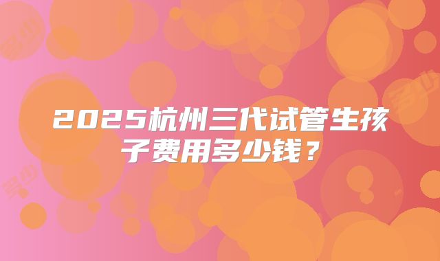 2025杭州三代试管生孩子费用多少钱?