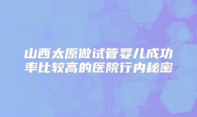 山西太原做试管婴儿成功率比较高的医院行内秘密