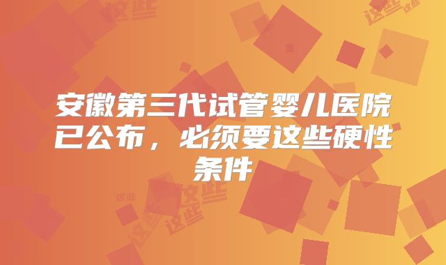 安徽第三代试管婴儿医院已公布，必须要这些硬性条件