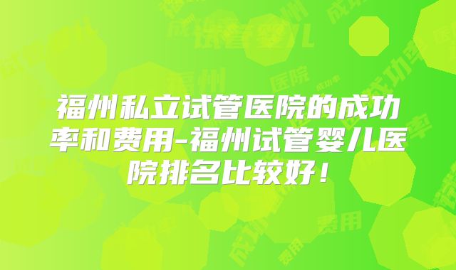 福州私立试管医院的成功率和费用-福州试管婴儿医院排名比较好！