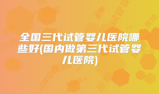 全国三代试管婴儿医院哪些好(国内做第三代试管婴儿医院)