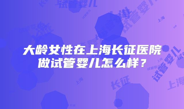 大龄女性在上海长征医院做试管婴儿怎么样？