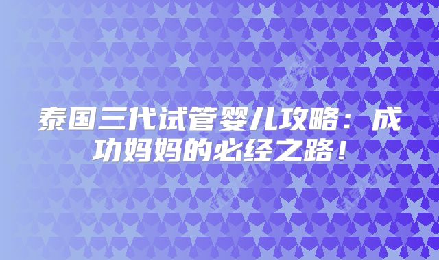 泰国三代试管婴儿攻略：成功妈妈的必经之路！