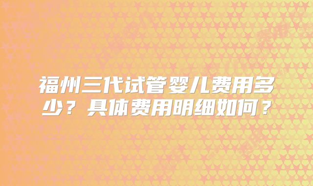 福州三代试管婴儿费用多少?具体费用明细如何?