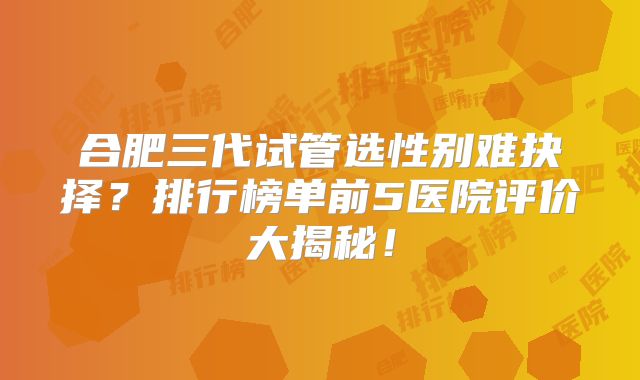 合肥三代试管选性别难抉择？排行榜单前5医院评价大揭秘！