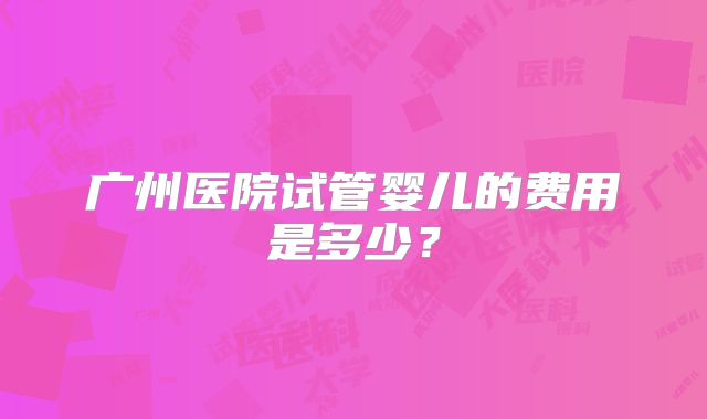 广州医院试管婴儿的费用是多少?