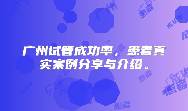 广州试管成功率，患者真实案例分享与介绍。