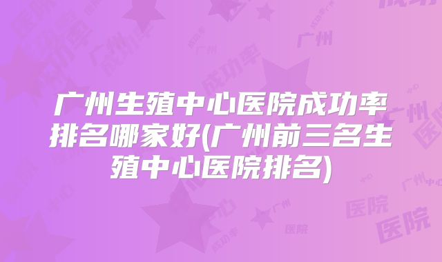 广州生殖中心医院成功率排名哪家好(广州前三名生殖中心医院排名)