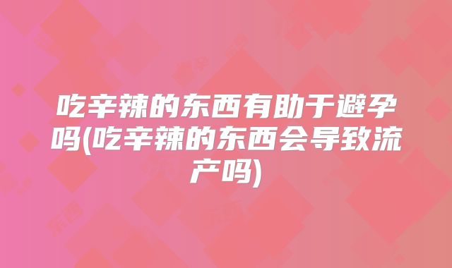 吃辛辣的东西有助于避孕吗(吃辛辣的东西会导致流产吗)