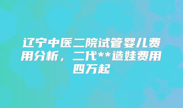 辽宁中医二院试管婴儿费用分析，二代**造娃费用四万起
