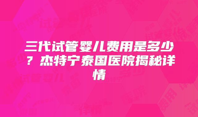 三代试管婴儿费用是多少？杰特宁泰国医院揭秘详情