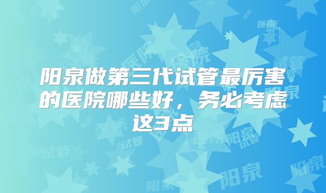 阳泉做第三代试管最厉害的医院哪些好,务必考虑这3点