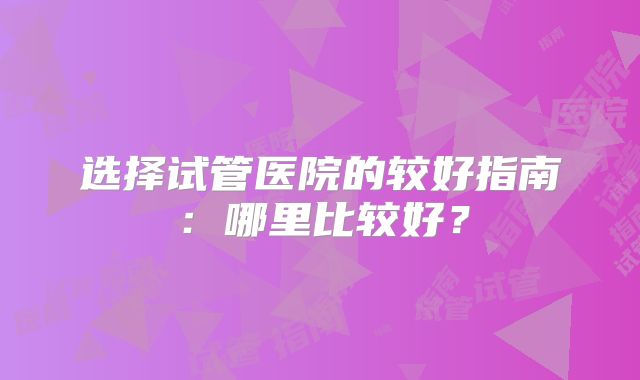选择试管医院的较好指南：哪里比较好？
