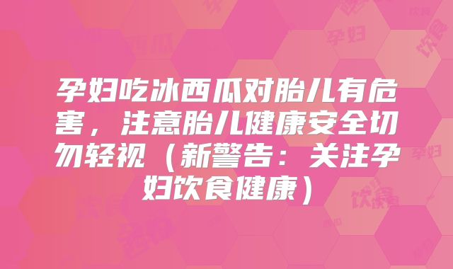 孕妇吃冰西瓜对胎儿有危害，注意胎儿健康安全切勿轻视（新警告：关注孕妇饮食健康）
