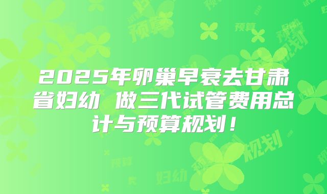 2025年卵巢早衰去甘肃省妇幼 做三代试管费用总计与预算规划！