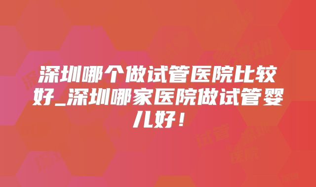 深圳哪个做试管医院比较好_深圳哪家医院做试管婴儿好！
