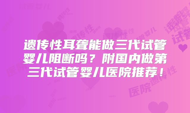 遗传性耳聋能做三代试管婴儿阻断吗?附国内做第三代试管婴儿医院推荐!