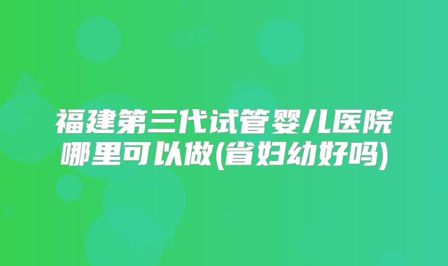 福建第三代试管婴儿医院哪里可以做(省妇幼好吗)