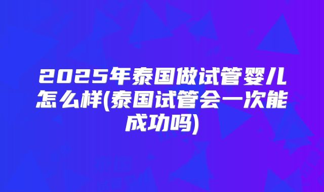 2025年泰国做试管婴儿怎么样(泰国试管会一次能成功吗)