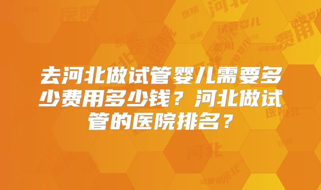 去河北做试管婴儿需要多少费用多少钱？河北做试管的医院排名？