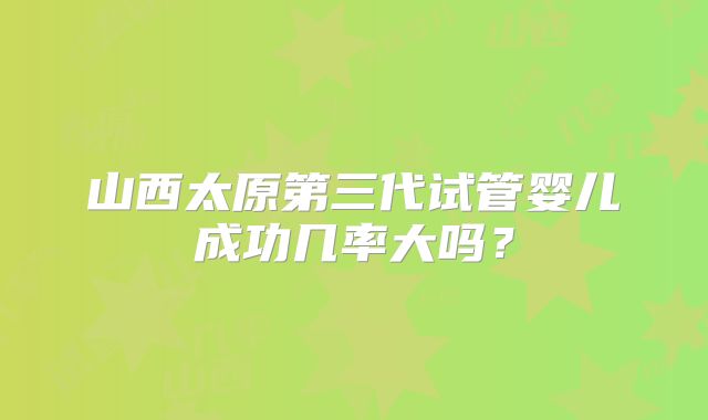 山西太原第三代试管婴儿成功几率大吗?