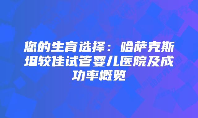 您的生育选择：哈萨克斯坦较佳试管婴儿医院及成功率概览