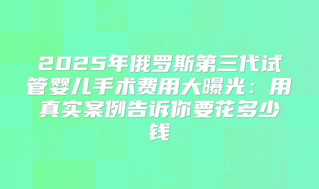 2025年俄罗斯第三代试管婴儿手术费用大曝光：用真实案例告诉你要花多少钱